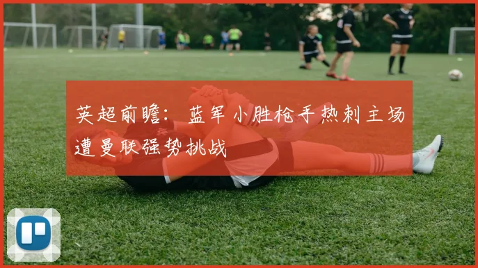 英超前瞻：蓝军小胜枪手热刺主场遭曼联强势挑战