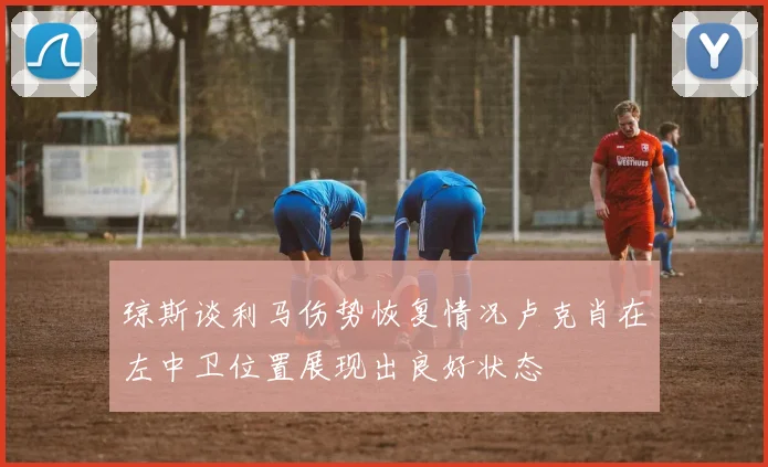 琼斯谈利马伤势恢复情况卢克肖在左中卫位置展现出良好状态