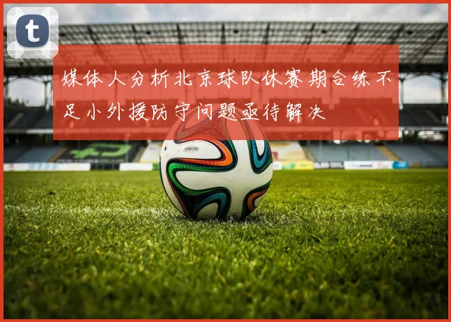 媒体人分析北京球队休赛期合练不足小外援防守问题亟待解决