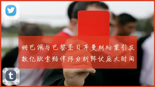 姆巴佩与巴黎圣日耳曼纠纷案引发数亿欧索赔律师分析阵仗庞大时间漫长