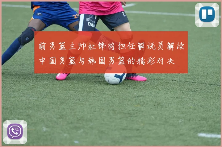 前男篮主帅杜锋将担任解说员解读中国男篮与韩国男篮的精彩对决