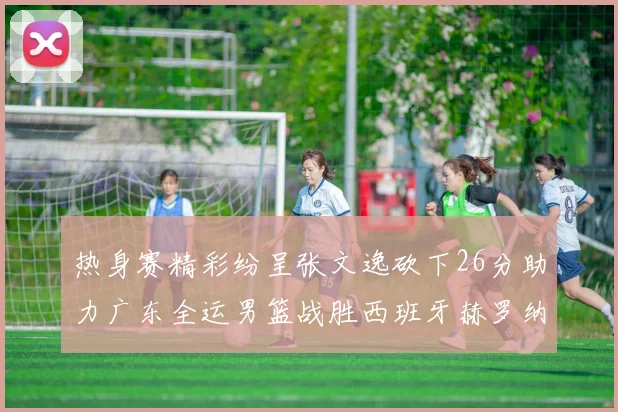 热身赛精彩纷呈张文逸砍下26分助力广东全运男篮战胜西班牙赫罗纳队