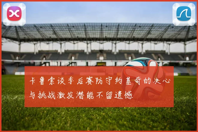 卡鲁索谈季后赛防守约基奇的决心与挑战激发潜能不留遗憾