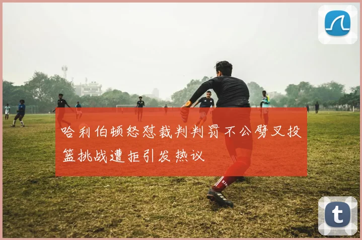 哈利伯顿怒怼裁判判罚不公劈叉投篮挑战遭拒引发热议