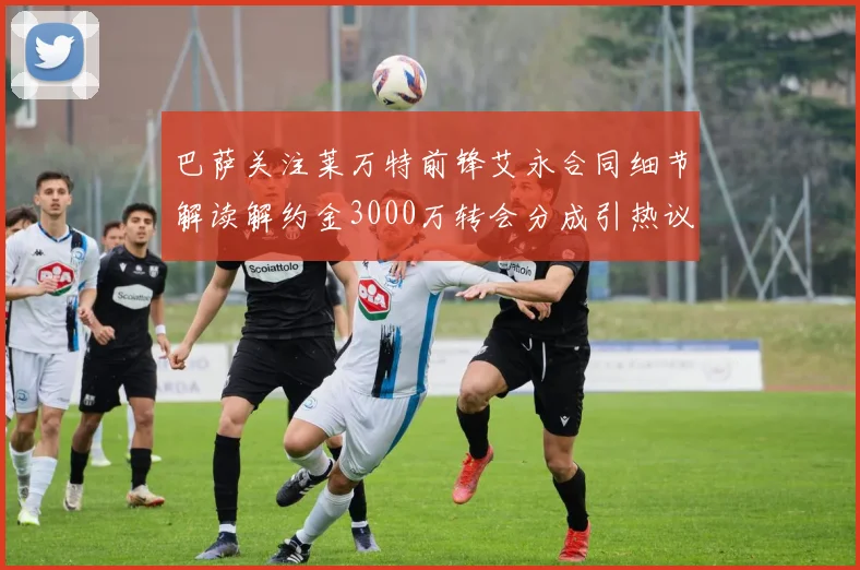 巴萨关注莱万特前锋艾永合同细节解读解约金3000万转会分成引热议