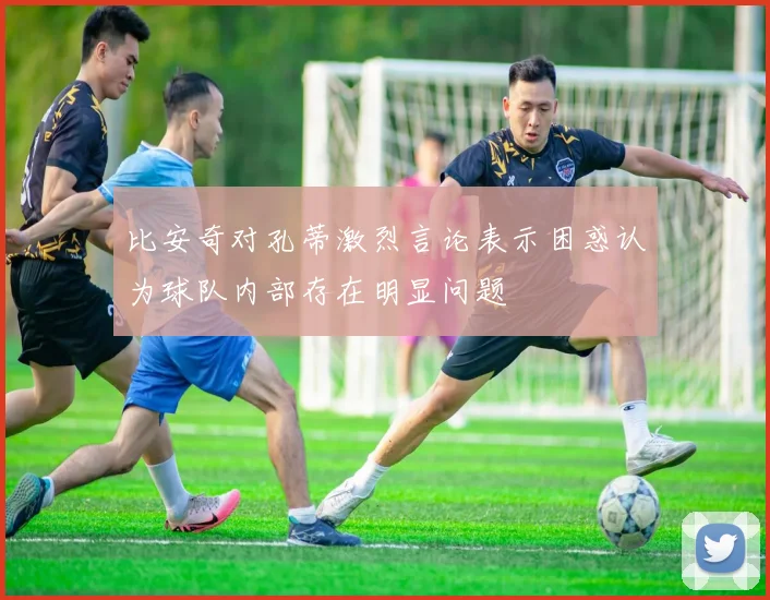 比安奇对孔蒂激烈言论表示困惑认为球队内部存在明显问题