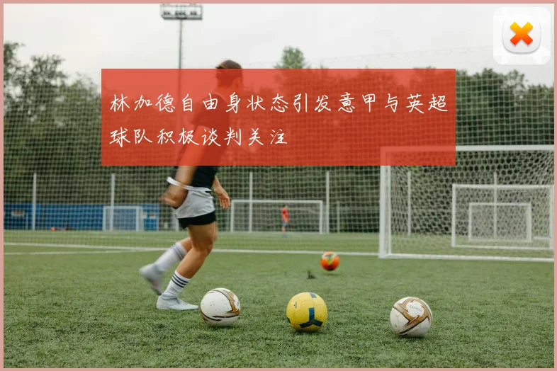 林加德自由身状态引发意甲与英超球队积极谈判关注