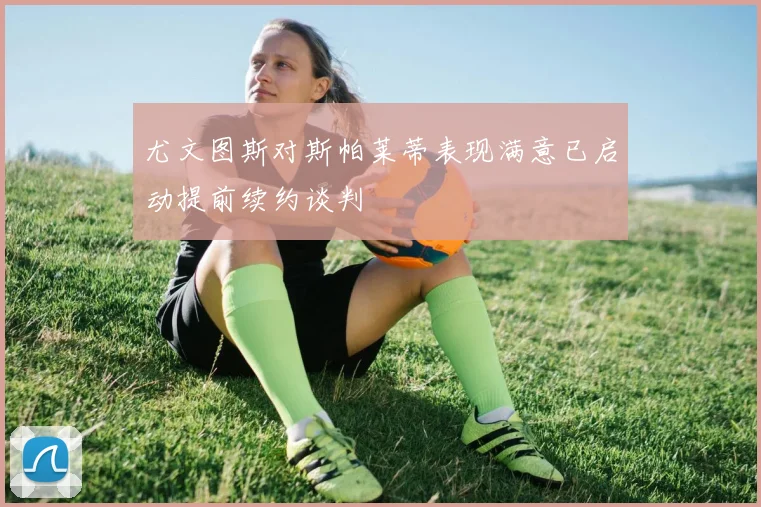 尤文图斯对斯帕莱蒂表现满意已启动提前续约谈判