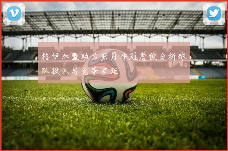 格伊加盟助力蓝月冲冠詹俊分析球队投入与竞争差距