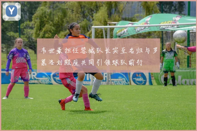 韦世豪担任蓉城队长实至名归与罗慕洛刘殿座共同引领球队前行