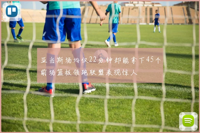 亚当斯场均仅22分钟却能拿下45个前场篮板领跑联盟表现惊人