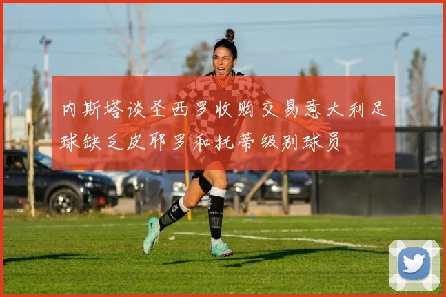 内斯塔谈圣西罗收购交易意大利足球缺乏皮耶罗和托蒂级别球员
