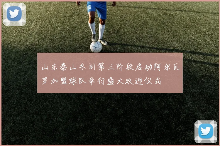 山东泰山冬训第三阶段启动阿尔瓦罗加盟球队举行盛大欢迎仪式